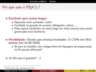 Introdução ao LATEX 2ε Histórico
Por que usar o LATEX2ε?
Excelente para textos longos
Separação entre conteúdo e estilo
Facilidade na geração de sumário, bibliograﬁa, índices, . . .
Pode separar facilmente um texto longo em vários arquivos para serem
gerenciados mais facilmente
Flexibilidade: Pacotes para diversas ﬁnalidades. O CTAN tem 5513
pacotes (em 18/05/2018)
Só para se trabalhar com códigos-fonte de linguagens de programação
há 54 pacotes diferentes6
Já falei que é gratuito? :-)
6
http://www.ctan.org/topic/listing
Rodrigo Smarzaro (X SACSIS) Introdução ao LATEX 2ε 2018-1 12 / 128
 