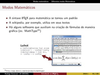 Modos matemáticos Diferentes modos Matemáticos
Modos Matemáticos
A sintaxe LATEX para matemática se tornou um padrão
A wikipedia, por exemplo, utiliza em seus textos
Há alguns softwares que auxiliam na criação de fórmulas de maneira
gráﬁca (ex. MathType15)
15
http://www.dessci.com/en/products/mathtype/
Rodrigo Smarzaro (X SACSIS) Introdução ao LATEX 2ε 2018-1 93 / 128
 