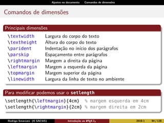 Ajustes no documento Comandos de dimensões
Comandos de dimensões
Principais dimensões
textwidth Largura do corpo do texto
textheight Altura do corpo do texto
parident Indentação no início dos parágrafos
parskip Espaçamento entre parágrafos
rightmargin Margem a direita da página
leftmargin Margem a esquerda da página
topmargin Margem superior da página
linewidth Largura da linha de texto no ambiente
Para modiﬁcar podemos usar o setlength
setlength{leftmargin}{4cm} % margem esquerda em 4cm
setlength{rightmargin}{2cm} % margem direita em 2cm
Rodrigo Smarzaro (X SACSIS) Introdução ao LATEX 2ε 2018-1 94 / 128
 
