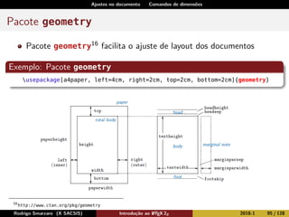 Ajustes no documento Comandos de dimensões
Pacote geometry
Pacote geometry16 facilita o ajuste de layout dos documentos
Exemplo: Pacote geometry
usepackage[a4paper, left=4cm, right=2cm, top=2cm, bottom=2cm]{geometry}
16
http://www.ctan.org/pkg/geometry
Rodrigo Smarzaro (X SACSIS) Introdução ao LATEX 2ε 2018-1 95 / 128
 