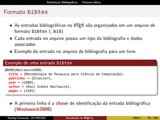 Referências Bibliográﬁcas Formato bibtex
Formato bibtex
As entradas bibliográﬁcas no LATEX são organizados em um arquivo de
formato bibtex (.bib)
Cada entrada no arquivo possui um tipo da bibliograﬁa e dados
associados
Exemplo da entrada no arquivo de bibliograﬁa para um livro
Exemplo de uma entrada bibtex
@BOOK{Wazlawick2008,
title = {Metodologia de Pesquisa para Ciência da Computação},
publisher = {Elsevier},
year = {2008},
author = {Raul Sidnei Wazlawick},
pages = {159}}
A primeira linha é a chave de identiﬁcação da entrada bibliográﬁca
(Wazlawick2008)
Rodrigo Smarzaro (X SACSIS) Introdução ao LATEX 2ε 2018-1 97 / 128
 