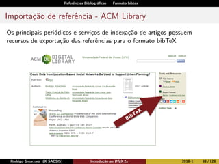 Referências Bibliográﬁcas Formato bibtex
Importação de referência - ACM Library
Os principais periódicos e serviços de indexação de artigos possuem
recursos de exportação das referências para o formato bibTeX
Rodrigo Smarzaro (X SACSIS) Introdução ao LATEX 2ε 2018-1 98 / 128
 