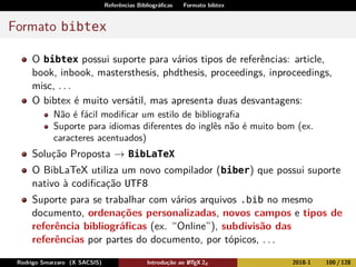 Referências Bibliográﬁcas Formato bibtex
Formato bibtex
O bibtex possui suporte para vários tipos de referências: article,
book, inbook, mastersthesis, phdthesis, proceedings, inproceedings,
misc, . . .
O bibtex é muito versátil, mas apresenta duas desvantagens:
Não é fácil modiﬁcar um estilo de bibliograﬁa
Suporte para idiomas diferentes do inglês não é muito bom (ex.
caracteres acentuados)
Solução Proposta → BibLaTeX
O BibLaTeX utiliza um novo compilador (biber) que possui suporte
nativo à codiﬁcação UTF8
Suporte para se trabalhar com vários arquivos .bib no mesmo
documento, ordenações personalizadas, novos campos e tipos de
referência bibliográﬁcas (ex. “Online”), subdivisão das
referências por partes do documento, por tópicos, . . .
Rodrigo Smarzaro (X SACSIS) Introdução ao LATEX 2ε 2018-1 100 / 128
 