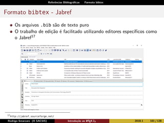 Referências Bibliográﬁcas Formato bibtex
Formato bibtex - Jabref
Os arquivos .bib são de texto puro
O trabalho de edição é facilitado utilizando editores especíﬁcos como
o Jabref17
17
http://jabref.sourceforge.net/
Rodrigo Smarzaro (X SACSIS) Introdução ao LATEX 2ε 2018-1 101 / 128
 