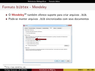 Referências Bibliográﬁcas Formato bibtex
Formato bibtex - Mendeley
O Mendeley18 também oferece suporte para criar arquivos .bib.
Pode-se manter arquivos .bib sincronizados com seus documentos
18
http://www.mendeley.com
Rodrigo Smarzaro (X SACSIS) Introdução ao LATEX 2ε 2018-1 102 / 128
 