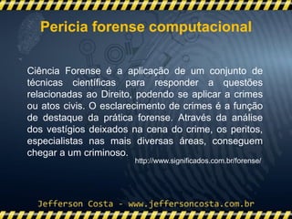 Ciência Forense é a aplicação de um conjunto de
técnicas científicas para responder a questões
relacionadas ao Direito, podendo se aplicar a crimes
ou atos civis. O esclarecimento de crimes é a função
de destaque da prática forense. Através da análise
dos vestígios deixados na cena do crime, os peritos,
especialistas nas mais diversas áreas, conseguem
chegar a um criminoso.
http://www.significados.com.br/forense/
Pericia forense computacional
 