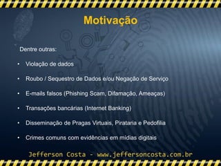 Dentre outras:
• Violação de dados
• Roubo / Sequestro de Dados e/ou Negação de Serviço
• E-mails falsos (Phishing Scam, Difamação, Ameaças)
• Transações bancárias (Internet Banking)
• Disseminação de Pragas Virtuais, Pirataria e Pedofilia
• Crimes comuns com evidências em mídias digitais
Motivação
 