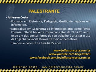 • Jefferson Costa
• Formado em Eletrônica, Pedagogia, Gestão de negócios em
informática.
• Especialista em Segurança da informação, atua como Perito
Forense, Ethical hacker e como consultor de TI há 23 anos,
onde um dos pontos fortes do seu trabalho é analisar o uso
da Engenharia Social através de meios cibernéticos.
• Também é docente da área há 22 anos.
www.jeffersoncosta.com.br
www.youtube.com.br/jcosta20
www.facebook.com.br/jeffersoncosta.com.br
PALESTRANTE
 