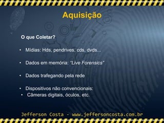 O que Coletar?
• Mídias: Hds, pendrives, cds, dvds...
• Dados em memória: “Live Forensics”
• Dados trafegando pela rede
• Dispositivos não convencionais:
• Câmeras digitais, óculos, etc.
Aquisição
 