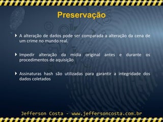  A alteração de dados pode ser comparada a alteração da cena de
um crime no mundo real.
 Impedir alteração da mídia original antes e durante os
procedimentos de aquisição
 Assinaturas hash são utilizadas para garantir a integridade dos
dados coletados
Preservação
 