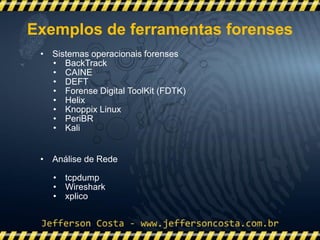 • Sistemas operacionais forenses
• BackTrack
• CAINE
• DEFT
• Forense Digital ToolKit (FDTK)
• Helix
• Knoppix Linux
• PeriBR
• Kali
• Análise de Rede
• tcpdump
• Wireshark
• xplico
Exemplos de ferramentas forenses
 