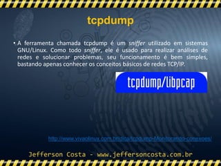 • A ferramenta chamada tcpdump é um sniffer utilizado em sistemas
GNU/Linux. Como todo sniffer, ele é usado para realizar análises de
redes e solucionar problemas, seu funcionamento é bem simples,
bastando apenas conhecer os conceitos básicos de redes TCP/IP.
http://www.vivaolinux.com.br/dica/tcpdump-Monitorando-conexoes/
tcpdump
 