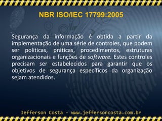 NBR ISO/IEC 17799:2005
Segurança da informação é obtida a partir da
implementação de uma série de controles, que podem
ser políticas, práticas, procedimentos, estruturas
organizacionais e funções de software. Estes controles
precisam ser estabelecidos para garantir que os
objetivos de segurança específicos da organização
sejam atendidos.
 