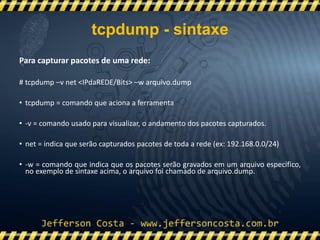 Para capturar pacotes de uma rede:
# tcpdump –v net <IPdaREDE/Bits> –w arquivo.dump
• tcpdump = comando que aciona a ferramenta
• -v = comando usado para visualizar, o andamento dos pacotes capturados.
• net = indica que serão capturados pacotes de toda a rede (ex: 192.168.0.0/24)
• -w = comando que indica que os pacotes serão gravados em um arquivo especifico,
no exemplo de sintaxe acima, o arquivo foi chamado de arquivo.dump.
tcpdump - sintaxe
 