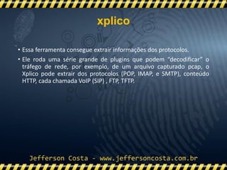 • Essa ferramenta consegue extrair informações dos protocolos.
• Ele roda uma série grande de plugins que podem “decodificar” o
tráfego de rede, por exemplo, de um arquivo capturado pcap, o
Xplico pode extrair dos protocolos (POP, IMAP, e SMTP), conteúdo
HTTP, cada chamada VoIP (SIP) , FTP, TFTP.
xplico
 