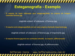 • O arquivo de texto videoaula será esteganografado no arquivo de imagem
chamado forense.jpg
steghide embed -ef videoaula -cf forense.jpg
• O arquivo será esteganografado em um novo arquivo chamado importante.jpg
steghide embed -ef videoaula -cf forense.jpg -sf importante.jpg
• O arquivo forense.jpg terá seu conteúdo extraído no arquivo jeffersoncosta
steghide extract -sf forense.jpg -xf jeffersoncosta
Esteganografia - Exemplo
 