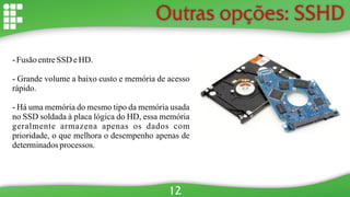 Outras opções: SSHD
- Fusão entreSSD eHD.
- Grande volume a baixo custo e memória de acesso
rápido.
- Há uma memória do mesmo tipo da memória usada
no SSD soldada à placa lógica do HD, essa memória
geralmente armazena apenas os dados com
prioridade, o que melhora o desempenho apenas de
determinadosprocessos.
12
 
