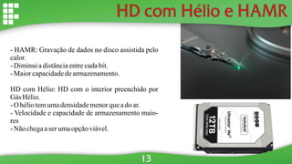 HD com Hélio e HAMR
- HAMR: Gravação de dados no disco assistida pelo
calor.
- Diminuiadistânciaentrecadabit.
- Maiorcapacidadedearmazenamento.
HD com Hélio: HD com o interior preenchido por
Gás Hélio.
- O héliotemumadensidademenorqueado ar.
- Velocidade e capacidade de armazenamento maio-
res
- Não chegaaserumaopçãoviável.
13
 