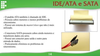 IDE/ATA e SATA
- O padrão ATA também é chamado de IDE.
- Possuia cabos menores e menos problemas de
sincronismo.
- Possui um sistema de master/slave que não é mais
utilizado.
- Conectores SATA possuem cabos ainda menores e
transferem dados em série.
- Possui um conector para saída e outro para
entrada de dados.
- Praticamente eliminou os problemas de
sincronismo.
14
 