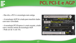 PCI, PCI-E e AGP
- Das três, a PCI é a tecnologia mais antiga.
- A tecnologia AGP foi criada para transferir dados
com mais velocidade.
- A tecnologia PCI-Express é a mais recente, criada
com o mesmo intuito da tecnologia AGP.
- Pode ser de 1x até 16x.
17
 