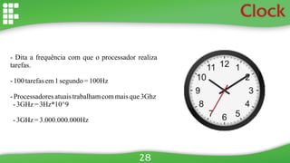 Clock
- Dita a frequência com que o processador realiza
tarefas.
- 100 tarefasem1segundo= 100Hz
- Processadoresatuaistrabalhamcommaisque3Ghz
-3GHz =3Hz*10^9
-3GHz =3.000.000.000Hz
28
 