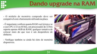 Dando upgrade na RAM
- O módulo de memória comprado deve ser
compatívelcomobarramentoutilizadonaplaca.
- É importante veriﬁcar quanta RAM você já tem e se
o seu CPU é 32 ou 64 bits, um processador de 32 bits
suporta apenas 4GB de RAM, qualquer tentativa de
colocar mais do que isso é um desperdício de
dinheiro.
- Veriﬁque também se ainda há slots de memória
disponíveis.
31
 