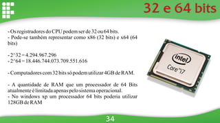 32 e 64 bits
- Os registradoresdo CPU podemserde32ou 64 bits.
- Pode-se também representar como x86 (32 bits) e x64 (64
bits)
- 2^32 =4.294.967.296
- 2^64 =18.446.744.073.709.551.616
- Computadorescom32bitssó podemutilizar4GB deRAM.
- A quantidade de RAM que um processador de 64 Bits
atualmenteélimitadaapenaspelosistemaoperacional.
- No windows xp um processador 64 bits poderia utilizar
128GB deRAM
34
 