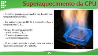Superaquecimento da CPU
- Acontece quando o processador está ﬁcando com
temperaturasmuitoaltas.
- Em certas versões da BIOS, é possível veriﬁcar a
temperaturadaC.P.U.
* Riscosdo superaquecimento:
-InutilizaçãodaC.P.U.
-Travamentosconstantes.
-Desligamentorepentino.
- O overclock aumenta o clock para aumentar a
frequênciacomqueaCPU trabalha.
35
 