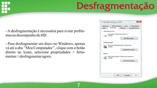 Desfragmentação
- A desfragmentação é necessária para evitar proble-
masno desempenhodo HD.
- Para desfragmentar um disco no Windows, apenas
vá até a aba ’’Meu Computador’’, clique com o botão
direito no ícone, selecione propriedades > ferra-
mentas> desfragmentaragora.
7
 