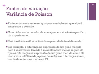 +
Fontes de variação
Variância de Poisson
nÉ a incerteza existente em qualquer medição em que algo é
amostrado e contado.
nComo é baseado no valor da contagem em si, não é específico
do experimento.
nEssa variância está relacionada a quantidade total de reads.
nPor exemplo, a diferença na expressão de um gene medido
com 1 read versus 2 reads é inerentemente menos seguro do
que as diferenças na expressão de um gene medido com 100
reads versus 200 reads, apesar de ambas as diferenças serem,
nominalmente, uma mudança 2X.
97
 