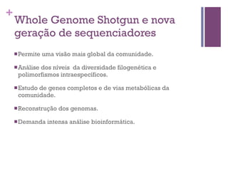 +
Whole Genome Shotgun e nova
geração de sequenciadores
nPermite uma visão mais global da comunidade.
nAnálise dos níveis da diversidade filogenética e
polimorfismos intraespecíficos.
nEstudo de genes completos e de vias metabólicas da
comunidade.
nReconstrução dos genomas.
nDemanda intensa análise bioinformática.
 