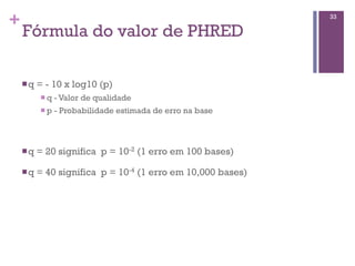 +
Fórmula do valor de PHRED
nq = - 10 x log10 (p)
n q - Valor de qualidade
n p - Probabilidade estimada de erro na base
nq = 20 significa p = 10-2 (1 erro em 100 bases)
nq = 40 significa p = 10-4 (1 erro em 10,000 bases)
33
 