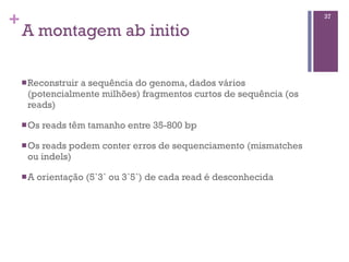 +
A montagem ab initio
nReconstruir a sequência do genoma, dados vários
(potencialmente milhões) fragmentos curtos de sequência (os
reads)
nOs reads têm tamanho entre 35-800 bp
nOs reads podem conter erros de sequenciamento (mismatches
ou indels)
nA orientação (5`3` ou 3`5`) de cada read é desconhecida
37
 