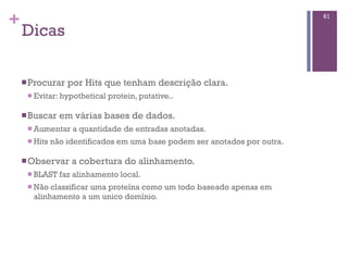 +
Dicas
nProcurar por Hits que tenham descrição clara.
n Evitar: hypothetical protein, putative..
nBuscar em várias bases de dados.
n Aumentar a quantidade de entradas anotadas.
n Hits não identificados em uma base podem ser anotados por outra.
nObservar a cobertura do alinhamento.
n BLAST faz alinhamento local.
n Não classificar uma proteína como um todo baseado apenas em
alinhamento a um unico domínio.
61
 