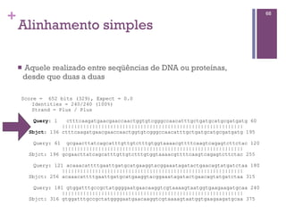 +
Alinhamento simples
n Aquele realizado entre seqüências de DNA ou proteínas,
desde que duas a duas
68
Score = 652 bits (329), Expect = 0.0
Identities = 240/240 (100%)
Strand = Plus / Plus
Query: 1 ctttcaagatgaacgaaccaactggtgtcgggccaacatttgctgatgcatgcgatgatg 60
||||||||||||||||||||||||||||||||||||||||||||||||||||||||||||
Sbjct: 136 ctttcaagatgaacgaaccaactggtgtcgggccaacatttgctgatgcatgcgatgatg 195
Query: 61 gcgaacttatcagcatttgttgtctttgtggtaaaacgttttcaagtcagagtcttctac 120
||||||||||||||||||||||||||||||||||||||||||||||||||||||||||||
Sbjct: 196 gcgaacttatcagcatttgttgtctttgtggtaaaacgttttcaagtcagagtcttctac 255
Query: 121 acaaacattttgaattgatgcatgaaggtacggaaatagatactgaacagtatgatctaa 180
||||||||||||||||||||||||||||||||||||||||||||||||||||||||||||
Sbjct: 256 acaaacattttgaattgatgcatgaaggtacggaaatagatactgaacagtatgatctaa 315
Query: 181 gtggatttgccgctatggggaatgaacaaggtcgtaaaagtaatggtgaagaagatgcaa 240
||||||||||||||||||||||||||||||||||||||||||||||||||||||||||||
Sbjct: 316 gtggatttgccgctatggggaatgaacaaggtcgtaaaagtaatggtgaagaagatgcaa 375
 