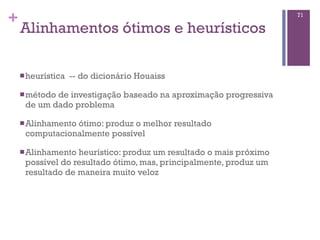 +
Alinhamentos ótimos e heurísticos
nheurística -- do dicionário Houaiss
nmétodo de investigação baseado na aproximação progressiva
de um dado problema
nAlinhamento ótimo: produz o melhor resultado
computacionalmente possível
nAlinhamento heurístico: produz um resultado o mais próximo
possível do resultado ótimo, mas, principalmente, produz um
resultado de maneira muito veloz
71
 