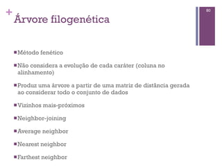 +
Árvore filogenética
nMétodo fenético
nNão considera a evolução de cada caráter (coluna no
alinhamento)
nProduz uma árvore a partir de uma matriz de distância gerada
ao considerar todo o conjunto de dados
nVizinhos mais-próximos
nNeighbor-joining
nAverage neighbor
nNearest neighbor
nFarthest neighbor
80
 