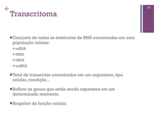 +
Transcritoma
81
nConjunto de todas as moléculas de RNA encontradas em uma
população celular:
n mRNA
n tRNA
n rRNA
n miRNA
nTotal de transcritos encontrados em um organismo, tipo
celular, condição...
nReflete os genes que estão sendo expressos em um
determinado momento.
nSnapshot da função celular.
 