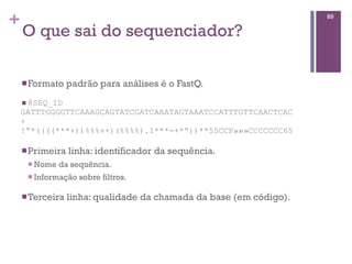 +
O que sai do sequenciador?
nFormato padrão para análises é o FastQ.
n @SEQ_ID
GATTTGGGGTTCAAAGCAGTATCGATCAAATAGTAAATCCATTTGTTCAACTCAC
+
!”*((((***+))%%%++)(%%%%).1***-+*”))**55CCF»»»CCCCCCC65
nPrimeira linha: identificador da sequência.
n Nome da sequência.
n Informação sobre filtros.
nTerceira linha: qualidade da chamada da base (em código).
89
 