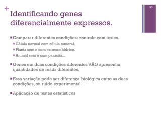 +
Identificando genes
diferencialmente expressos.
nComparar diferentes condições: controle com testes.
n Célula normal com célula tumoral.
n Planta sem e com estresse hídrico.
n Animal sem e com parasita...
nGenes em duas condições diferentes VÃO apresentar
quantidades de reads diferentes.
nEssa variação pode ser diferença biológica entre as duas
condições, ou ruído experimental.
nAplicação de testes estatísticos.
93
 