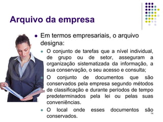 Arquivo da empresa


Em termos empresariais, o arquivo
designa:






O conjunto de tarefas que a nível individual,
de grupo ou de setor, asseguram a
organização sistematizada da informação, a
sua conservação, o seu acesso e consulta;
O conjunto de documentos que são
conservados pela empresa segundo métodos
de classificação e durante períodos de tempo
predeterminados pela lei ou pelas suas
conveniências.
O local onde esses documentos são
14
conservados.

 