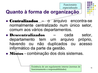 Funcionário
especializado

Quanto à forma de organização






Centralizados – o arquivo encontra-se
normalmente centralizado num único setor,
comum aos vários departamentos.
Descentralizados
–
cada
setor,
departamento tem um arquivo próprio,
havendo ou não duplicados ou acesso
informático da parte da gestão.
Mistos - combinação dos dois sistemas.
Existência de um regulamento interno (normas de
funcionamento e responsabilidades)

16

 