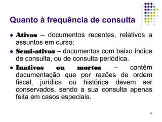Quanto à frequência de consulta




Ativos – documentos recentes, relativos a
assuntos em curso;
Semi-ativos – documentos com baixo índice
de consulta, ou de consulta periódica.
Inativos
ou
mortos
–
contêm
documentação que por razões de ordem
fiscal, jurídica ou histórica devem ser
conservados, sendo a sua consulta apenas
feita em casos especiais.
17

 