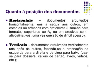 Quanto à posição dos documentos


Horizontais



Verticais – documentos arquivados verticalmente

–
documentos
arquivados
horizontalmente, uns a seguir aos outros, em
estantes ou armários com prateleiras (usam-se para
formatos superiores ao A4 ou em arquivos semiativos/inativos, uma vez que são de difícil acesso);

uns após os outros, fazendo-se a ordenação da
esquerda para a direita e de cima para baixo (usase para dossiers, caixas de cartão, livros, vídeos,
etc.);
18

 