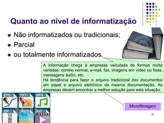 Quanto ao nível de informatização





Não informatizados ou tradicionais;
Parcial
ou totalmente informatizados.
A informação chega à empresas veiculada de formas muito
variadas: correio normal, e-mail, fax, imagens em vídeo ou fixas,
mensagens áudio, etc.
Há tendência para fazer o arquivo tradicional dos documentos
em papel e arquivo eletrônico da mesma documentação. As
empresas devem encontrar a melhor solução para esta situação.

Microfilmagem
22

 