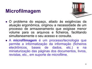 Microfilmagem




O problema do espaço, aliado às exigências da
atuação ergonômica, originou a necessidade de um
processo de armazenamento que exigisse menor
volume para os arquivos e ficheiros, facilitando
simultaneamente o seu acesso e consulta.
A microfilmagem é um processo/tecnologia que
permite a informatização da informação (ficheiros
electrônicos, bases de dados, etc.) e na
miniaturização das páginas dos documentos, livros,
revistas, etc., em suporte de microfilme.
23

 