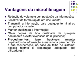 Vantagens da microfilmagem








Redução do volume e compactação da informação;
Localizar de forma rápida um documento;
Transmitir a informação para qualquer terminal ou
computador na rede;
Manter atualizada a informação;
Obter cópias de boa qualidade de qualquer
documento e evitar excessos de duplicação;
Procedimentos:
fazer
back-up’s
(manter
duplicados da informação armazenada para permitir
a sua recuperação, no caso de falha do sistema;
acesso restrito e preparação adequada dos
utilizadores).
24

 