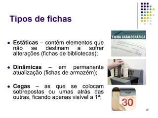 Tipos de fichas


Estáticas – contêm elementos que
não se destinam a sofrer
alterações (fichas de bibliotecas);



Dinâmicas – em permanente
atualização (fichas de armazém);



Cegas – as que se colocam
sobrepostas ou umas atrás das
outras, ficando apenas visível a 1ª;
26

 