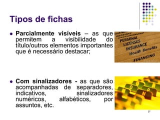 Tipos de fichas


Parcialmente visíveis – as que
permitem
a
visibilidade
do
título/outros elementos importantes
que é necessário destacar;



Com sinalizadores - as que são
acompanhadas de separadores,
indicativos,
sinalizadores
numéricos,
alfabéticos,
por
assuntos, etc.
27

 