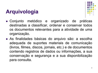 Arquivologia




Conjunto metódico e organizado de práticas
destinadas a classificar, ordenar e conservar todos
os documentos relevantes para a atividade de uma
organização.
As finalidades básicas do arquivo são: a escolha
adequada de suportes materiais de comunicação
(livros, filmes, discos, jornais, etc.) e de documentos
contendo registros de dados ou informações, a sua
conservação e segurança e a sua disponibilização
para consulta.
3

 